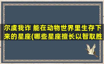 尔虞我诈 能在动物世界里生存下来的星座(哪些星座擅长以智取胜生存于动物世界？)